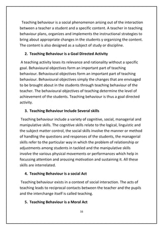 Teaching behaviour is a social phenomenon arising out of the interaction
between a teacher a student and a specific content. A teacher in teaching
behaviour plans, organizes and implements the instructional strategies to
bring about appropriate changes in the students y organising the content.
The content is also designed as a subject of study or discipline.
2. Teaching Behaviour is a Goal Directed Activity
A teaching activity loses its relevance and rationality without a specific
goal. Behavioural objectives form an important part of teaching
behaviour. Behavioural objectives form an important part of teaching
behaviour. Behavioural objectives simply the changes that are envisaged
to be brought about in the students through teaching behaviour of the
teacher. The behavioural objectives of teaching determine the level of
achievement of the students. Teaching behaviour is thus a goal directed
activity.
3. Teaching Behaviour Include Several skills
Teaching behaviour include a variety of cognitive, social, managerial and
manipulative skills. The cognitive skills relate to the logical, linguistic and
the subject matter control, the social skills involve the manner or method
of handling the questions and responses of the students, the managerial
skills refer to the particular way in which the problem of relationship or
adjustments among students in tackled and the manipulative skills
involve the various physical movements or performances which help in
focussing attention and arousing motivation and sustaining it. All these
skills are interrelated.
4. Teaching Behaviour is a social Act
Teaching behaviour exists in a context of social interaction. The acts of
teaching leads to reciprocal contacts between the teacher and the pupils
and the interchange itself is called teaching.
5. Teaching Behaviour is a Moral Act
16
 