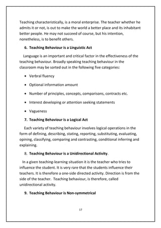 Teaching characteristically, is a moral enterprise. The teacher whether he
admits it or not, is out to make the world a better place and its inhabitant
better people. He may not succeed of course, but his intention,
nonetheless, is to benefit others.
6. Teaching Behaviour is a Linguistic Act
Language is an important and critical factor in the effectiveness of the
teaching behaviour. Broadly speaking teaching behaviour in the
classroom may be sorted out in the following five categories:
• Verbral fluency
• Optional information amount
• Number of principles, concepts, comparisons, contracts etc.
• Interest developing or attention seeking statements
• Vagueness
7. Teaching Behaviour is a Logical Act
Each variety of teaching behaviour involves logical operations in the
form of defining, describing, stating, reporting, substituting, evaluating,
opining, classifying, comparing and contrasting, conditional inferring and
explaining.
8. Teaching Behaviour is a Unidirectional Activity.
In a given teaching-learning situation it is the teacher who tries to
influence the student. It is very rare that the students influence their
teachers. It is therefore a one-side directed activity. Direction is from the
side of the teacher. Teaching behaviour, is therefore, called
unidirectional activity.
9. Teaching Behaviour is Non-symmetrical
17
 