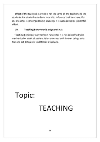Effect of the teaching-learning is not the same on the teacher and the
students. Rarely do the students intend to influence their teachers. If at
all, a teacher is influenced by his students, it is just a casual or incidental
effect.
10. Teaching Behaviour is a Dynamic Act
Teaching behaviour is dynamic in nature for it is not concerned with
mechanical or static situations. It is concerned with human beings who
feel and act differently in different situations.
Topic:
TEACHING
18
 