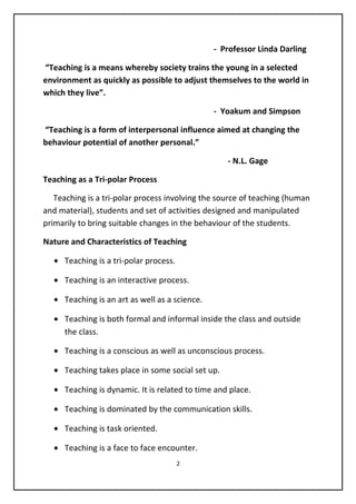 - Professor Linda Darling
“Teaching is a means whereby society trains the young in a selected
environment as quickly as possible to adjust themselves to the world in
which they live”.
- Yoakum and Simpson
“Teaching is a form of interpersonal influence aimed at changing the
behaviour potential of another personal.”
- N.L. Gage
Teaching as a Tri-polar Process
Teaching is a tri-polar process involving the source of teaching (human
and material), students and set of activities designed and manipulated
primarily to bring suitable changes in the behaviour of the students.
Nature and Characteristics of Teaching
• Teaching is a tri-polar process.
• Teaching is an interactive process.
• Teaching is an art as well as a science.
• Teaching is both formal and informal inside the class and outside
the class.
• Teaching is a conscious as well as unconscious process.
• Teaching takes place in some social set up.
• Teaching is dynamic. It is related to time and place.
• Teaching is dominated by the communication skills.
• Teaching is task oriented.
• Teaching is a face to face encounter.
2
 