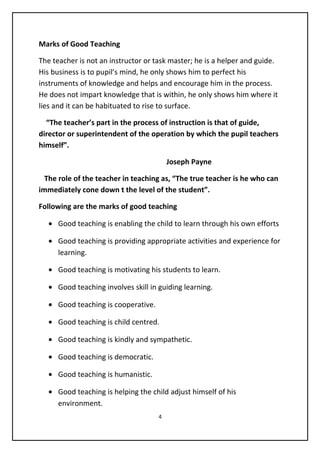 Marks of Good Teaching
The teacher is not an instructor or task master; he is a helper and guide.
His business is to pupil’s mind, he only shows him to perfect his
instruments of knowledge and helps and encourage him in the process.
He does not impart knowledge that is within, he only shows him where it
lies and it can be habituated to rise to surface.
“The teacher’s part in the process of instruction is that of guide,
director or superintendent of the operation by which the pupil teachers
himself”.
Joseph Payne
The role of the teacher in teaching as, “The true teacher is he who can
immediately cone down t the level of the student”.
Following are the marks of good teaching
• Good teaching is enabling the child to learn through his own efforts
• Good teaching is providing appropriate activities and experience for
learning.
• Good teaching is motivating his students to learn.
• Good teaching involves skill in guiding learning.
• Good teaching is cooperative.
• Good teaching is child centred.
• Good teaching is kindly and sympathetic.
• Good teaching is democratic.
• Good teaching is humanistic.
• Good teaching is helping the child adjust himself of his
environment.
4
 