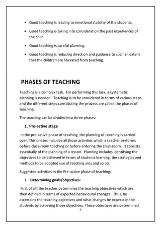 • Good teaching is leading to emotional stability of the students.
• Good teaching is taking into consideration the past experiences of
the child.
• Good teaching is careful planning.
• Good teaching is reducing direction and guidance to such an extent
that the children are liberated from teaching.
PHASES OF TEACHING
Teaching is a complex task. For performing this task, a systematic
planning is needed. Teaching is to be considered in terms of various steps
and the different steps constituting the process are called the phases of
teaching.
The teaching can be divided into three phases:
1. Pre-active stage
In the pre-active phase of teaching, the planning of teaching is carried
over. This phases includes all those activities which a teacher performs
before class-room teaching or before entering the class-room. It consists
essentially of the planning of a lesson. Planning includes identifying the
objectives to be achieved in terms of students learning, the strategies and
methods to be adopted use of teaching aids and so on.
Suggested activities in the Pre-active phase of teaching:
1. Determining goals/objectives:
First of all, the teacher determines the teaching objectives which are
then defined in terms of expected behavioural changes. Thus, he
ascertains the teaching objectives and what changes he expects in the
students by achieving those objectives. These objectives are determined
5
 