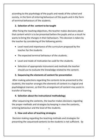 according to the psychology of the pupils and needs of the school and
society, in the form of entering behaviours of the pupils and in the form
of terminal behaviours of the students.
2. Selection of the content to be taught
After fixing the teaching objectives, the teacher makes decisions about
that content which is to be presented before the pupils and as a result he
wants to bring the changes in their behaviours. This decision is taken by
the teacher by considering of the following points:
• Level need and importance of the curriculum proposed by the
teacher for the students
• The expected terminal behaviour of the students.
• Level and mode of motivation be used for the students.
• Selection of appropriate instrument and methods the teacher
should use to evaluate the knowledge related to the content.
3. Sequencing the elements of content for presentation
After making selections regarding the contents to be presented to the
students, the teacher arranges the elements of content in a logical and
psychological manner, so that this arrangement of content may assist in
transfer of learning.
4. Selection about the instructional methodology
After sequencing the contents, the teacher makes decisions regarding
the proper methods and strategies by keeping in view the contents,
entering behaviour and the level of the students.
5. How and when of teaching strategies
Decision making regarding the teaching methods and strategies for
presenting the sequenced contents to the students is not sufficient. So
6
 