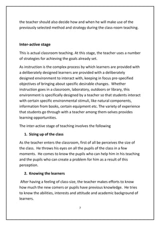 the teacher should also decide how and when he will make use of the
previously selected method and strategy during the class-room teaching.
Inter-active stage
This is actual classroom teaching. At this stage, the teacher uses a number
of strategies for achieving the goals already set.
As instruction is the complex process by which learners are provided with
a deliberately designed learners are provided with a deliberately
designed environment to interact with, keeping in focus pre-specified
objectives of bringing about specific desirable changes. Whether
instruction goes in a classroom, laboratory, outdoors or library, this
environment is specifically designed by a teacher so that students interact
with certain specific environmental stimuli, like natural components,
information from books, certain equipment etc. The variety of experience
that students go through with a teacher among them-selves provides
learning opportunities.
The inter-active stage of teaching involves the following
1. Sizing up of the class
As the teacher enters the classroom, first of all be perceives the size of
the class. He throws his eyes on all the pupils of the class in a few
moments. He comes to know the pupils who can help him in his teaching
and the pupils who can create a problem for him as a result of this
perception.
2. Knowing the learners
After having a feeling of class-size, the teacher makes efforts to know
how much the new comers or pupils have previous knowledge. He tries
to know the abilities, interests and attitude and academic background of
learners.
7
 