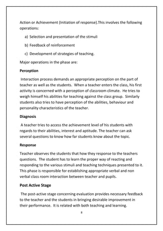 Action or Achievement (Initiation of response).This involves the following
operations:
a) Selection and presentation of the stimuli
b) Feedback of reinforcement
c) Development of strategies of teaching.
Major operations in the phase are:
Perception
Interaction process demands an appropriate perception on the part of
teacher as well as the students. When a teacher enters the class, his first
activity is concerned with a perception of classroom climate. He tries to
weigh himself his abilities for teaching against the class group. Similarly
students also tries to have perception of the abilities, behaviour and
personality characteristics of the teacher.
Diagnosis
A teacher tries to access the achievement level of his students with
regards to their abilities, interest and aptitude. The teacher can ask
several questions to know how far students know about the topic.
Response
Teacher observes the students that how they response to the teachers
questions. The student has to learn the proper way of reacting and
responding to the various stimuli and teaching techniques presented to it.
This phase is responsible for establishing appropriate verbal and non
verbal class room interaction between teacher and pupils.
Post Active Stage
The post-active stage concerning evaluation provides necessary feedback
to the teacher and the students in bringing desirable improvement in
their performance. It is related with both teaching and learning.
8
 