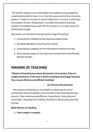The teacher analyses as to what extent the students have grasped the
material presented to them. It is in fact the assessment of the interactive
process. It helps the teacher to teach things better in future. It also helps
the students to learn things better. It enables the teacher to decide
whether he should process with the new contents or re-teach what has
already been taught.
Operations are involved at the post-active stage of teaching:
1. Assessing the suitability of the objectives determined.
2. Deciding regarding re-teaching the content
3. Assessing the suitability of the instructional material and aids.
4. Assessing the impact of the classroom environment and effecting
desired changes.
MAXIMS OF TEACHING
“Maxims of teaching have been discovered, not invented, They are
simply statements of the way in which teaching & learning go forward,
they ensure effective and efficient teaching”
- An Eminent Educationalist
The maxims of teaching are very helpful in obtaining the active
involvement and participation of the learners in the teaching-learning
process. They make learning effective, inspirational, interesting and
meaningful. They keep the students attentive to the teaching-learning
process.
Main Maxims of Teaching
1. From simple to complex
9
 