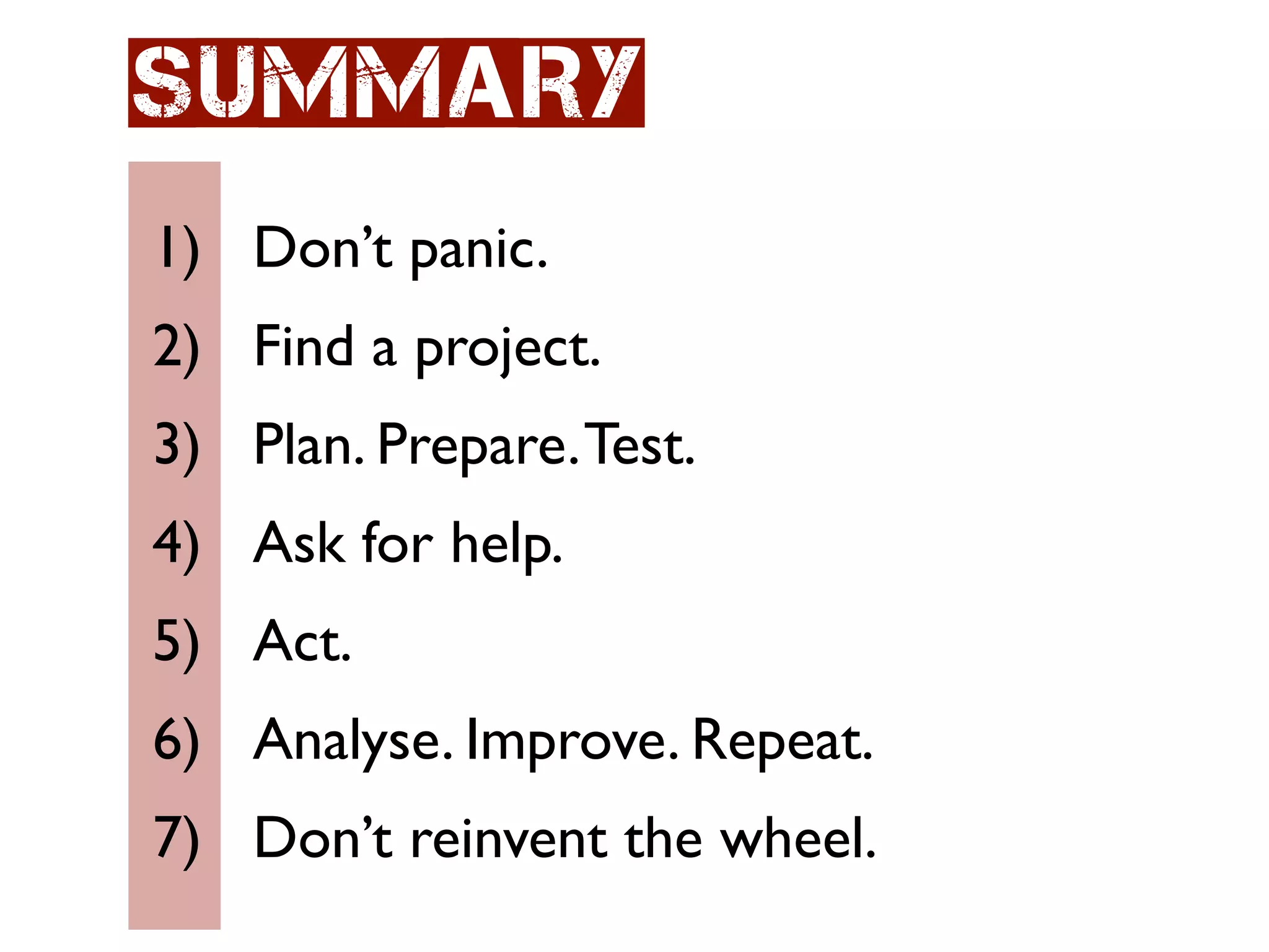 Summary
1) Don’t panic.
2) Find a project.
3) Plan. Prepare. Test.
4) Ask for help.
5) Act.
6) Analyse. Improve. Repeat.
7) Don’t reinvent the wheel.
 