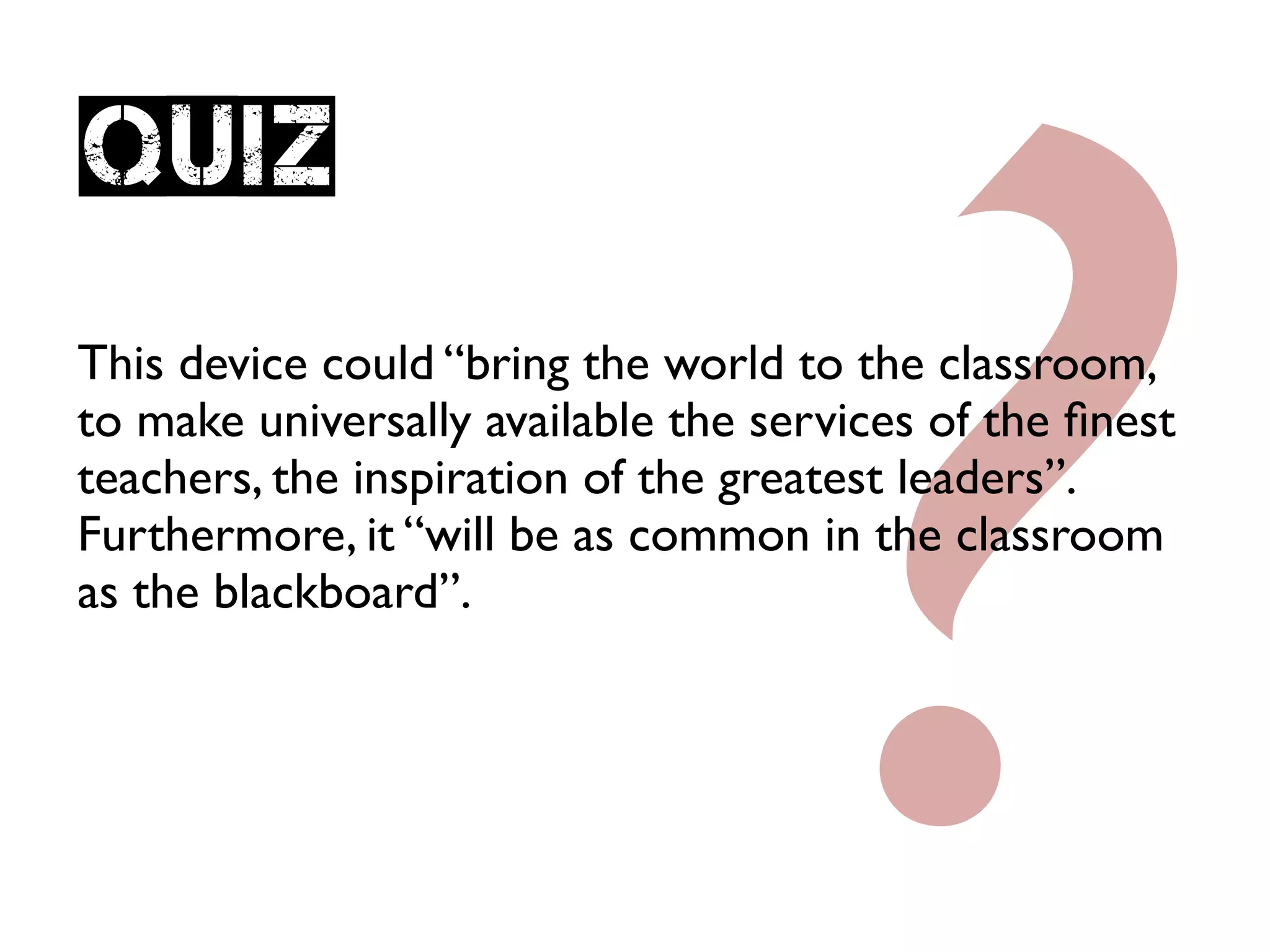 ?
Quiz
This device could “bring the world to the classroom,
to make universally available the services of the ﬁnest
teachers, the inspiration of the greatest leaders”.
Furthermore, it “will be as common in the classroom
as the blackboard”.
 