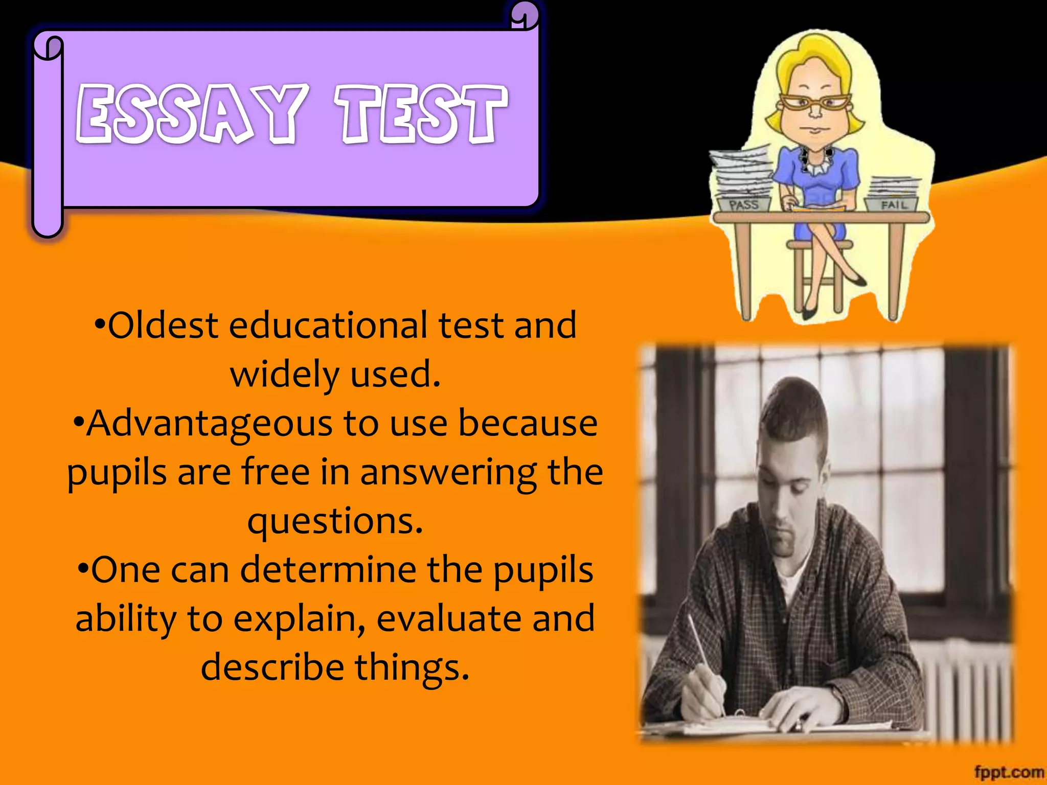 •Oldest educational test and
widely used.
•Advantageous to use because
pupils are free in answering the
questions.
•One can determine the pupils
ability to explain, evaluate and
describe things.

 