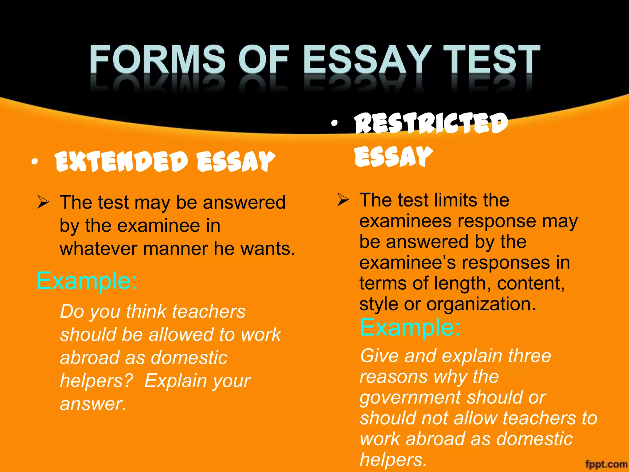 FORMS OF ESSAY TEST
• Extended essay
 The test may be answered
by the examinee in
whatever manner he wants.

Example:
Do you think teachers
should be allowed to work
abroad as domestic
helpers? Explain your
answer.

• Restricted
essay
 The test limits the
examinees response may
be answered by the
examinee’s responses in
terms of length, content,
style or organization.

Example:
Give and explain three
reasons why the
government should or
should not allow teachers to
work abroad as domestic
helpers.

 