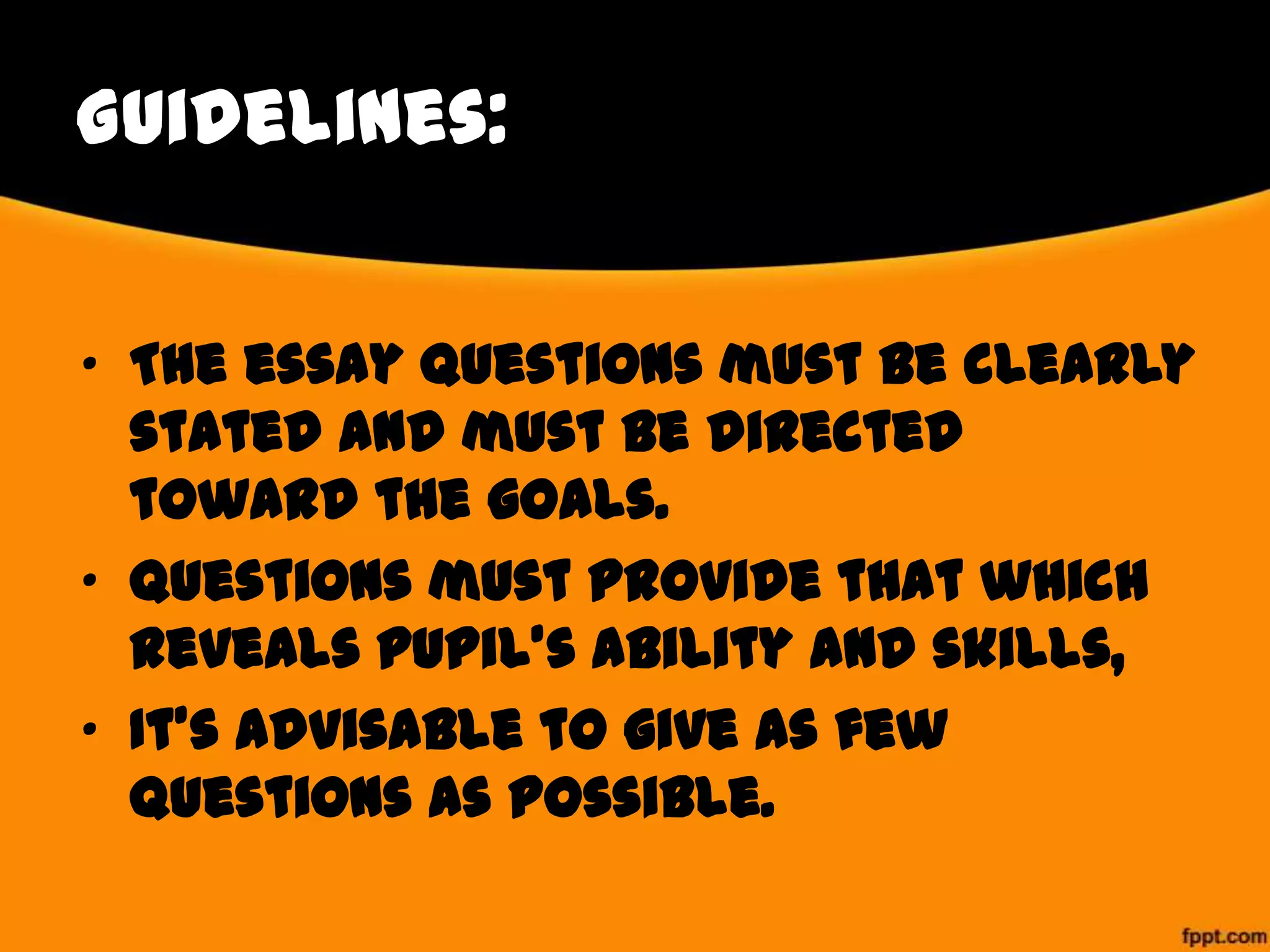 Guidelines:
• The essay questions must be clearly
stated and must be directed
toward the goals.
• Questions must provide that which
reveals pupil’s ability and skills,
• It’s advisable to give as few
questions as possible.

 