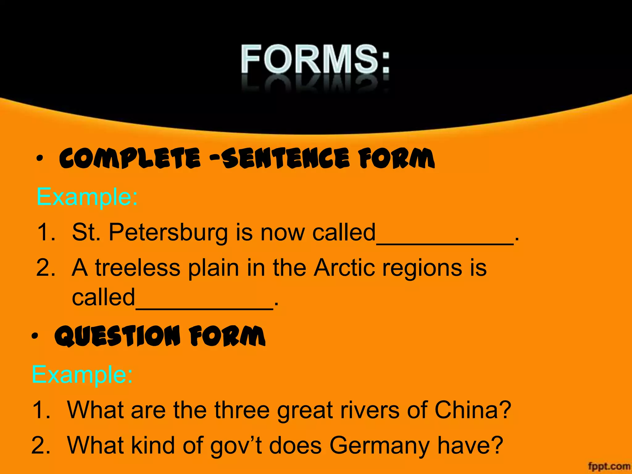 • Complete –Sentence Form
Example:
1. St. Petersburg is now called__________.
2. A treeless plain in the Arctic regions is
called__________.

• Question Form
Example:
1. What are the three great rivers of China?
2. What kind of gov’t does Germany have?

 