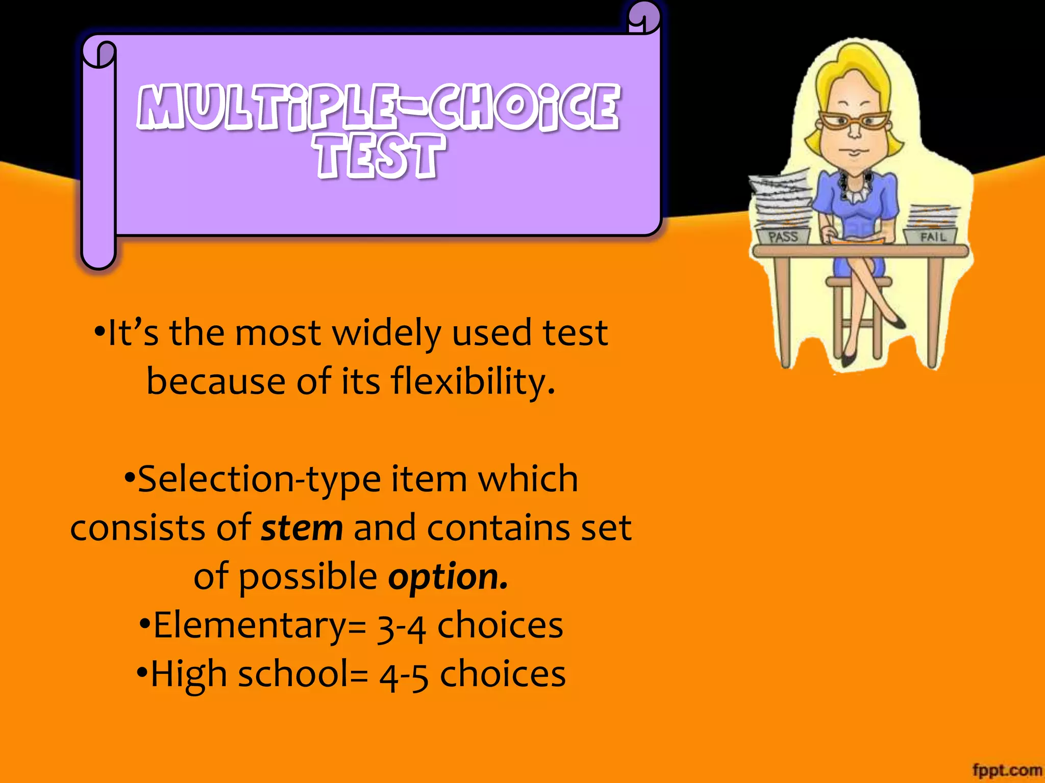 •It’s the most widely used test
because of its flexibility.

•Selection-type item which
consists of stem and contains set
of possible option.
•Elementary= 3-4 choices
•High school= 4-5 choices

 