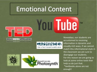Nowadays, our students are
accustomed to receiving
information in dynamic and
visually-rich ways, if we cannot
match this informational style in
the classroom we are sure to
disengage our students.
For this reason we are going to
look at some online tools that
help us do just that.
 *textbooks alone are not
enough!
 