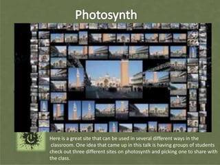 Here is a great site that can be used in several different ways in the
 classroom. One idea that came up in this talk is having groups of students
check out three different sites on photosynth and picking one to share with
the class.
 