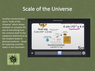Another recommended
site is “Scale of the
Universe” which allows
students to compare the
size of everything from
the universe itself to the
subatomic phenomena at
the smallest levels of
physical existence. Great
for exploring scientific
topics in the classroom.
 