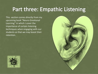 This section comes directly from my
upcoming book “Neuro-Emotional
Learning” in which I cover the
importance of certain listening
techniques when engaging with our
students so that we may boost their
retention.
 