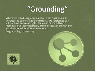 Whenever introducing new material in the classroom it is
important to connect it to our students´ life references or it
will not have any meaning for them and henceforth no
retention. Use their vocabulary and their ideas of the way the
world works to introduce new content.
No grounding, no meaning
 