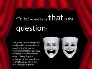 “To be or not to be         that is the
   question”
This quote from Shakespeare
can be said in many tones of
emotion and as you vary
your emotional tone you vary
the responses elicited from
others. Every linguistic
exchange carries some form
of emotional undercurrent
that we often overlook.
 
