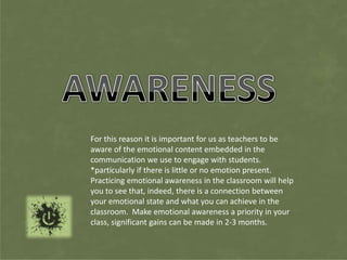 For this reason it is important for us as teachers to be
aware of the emotional content embedded in the
communication we use to engage with students.
*particularly if there is little or no emotion present.
Practicing emotional awareness in the classroom will help
you to see that, indeed, there is a connection between
your emotional state and what you can achieve in the
classroom. Make emotional awareness a priority in your
class, significant gains can be made in 2-3 months.
 