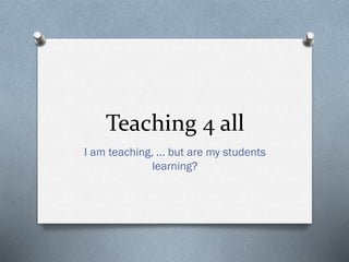 Teaching 4 all
I am teaching, … but are my students
learning?
 