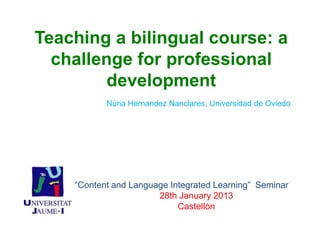 Teaching a bilingual course: a
  challenge for professional
         development
           Núria Hernandez Nanclares, Universidad de Oviedo




    “Content and Language Integrated Learning” Seminar
                       28th January 2013
                            Castellón
 