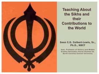 Teaching About 
the Sikhs and 
their 
Contributions to 
the World 
Sean C.D. Colber t -Lewis, Sr. , 
Ph.D. , NBCT 
As s t . Profes sor o f Hi s tor y a n d Mi d dle 
Gr ades /Secondar y So c ial St udi es E d . 
No r th Ca rol ina Cent ral Un i ver s i t y 
 