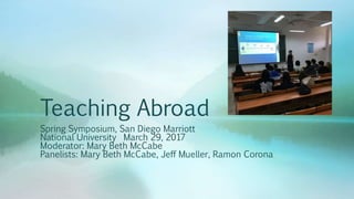 Teaching Abroad
Spring Symposium, San Diego Marriott
National University March 29, 2017
Moderator: Mary Beth McCabe
Panelists: Mary Beth McCabe, Jeff Mueller, Ramon Corona
 