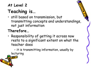 At Level 2
Teaching is…
• still based on transmission, but
  transmitting concepts and understandings,
  not just information
Therefore…
• Responsibility of getting it across now
  rests to a significant extent on what the
  teacher does
    - it is transmitting information, usually by
  lecturing
 