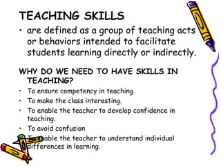 TEACHING SKILLS
• are defined as a group of teaching acts
  or behaviors intended to facilitate
  students learning directly or indirectly.

WHY DO WE NEED TO HAVE SKILLS IN
 TEACHING?
• To ensure competency in teaching.
• To make the class interesting.
• To enable the teacher to develop confidence in
  teaching.
• To avoid confusion
• To enable the teacher to understand individual
  differences in learning.
 