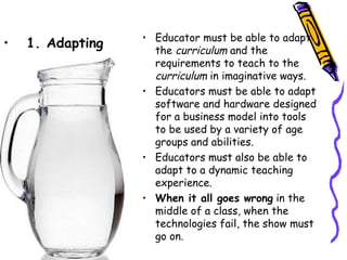 • Educator must be able to adapt
•   1. Adapting     the curriculum and the
                    requirements to teach to the
                    curriculum in imaginative ways.
                  • Educators must be able to adapt
                    software and hardware designed
                    for a business model into tools
                    to be used by a variety of age
                    groups and abilities.
                  • Educators must also be able to
                    adapt to a dynamic teaching
                    experience.
                  • When it all goes wrong in the
                    middle of a class, when the
                    technologies fail, the show must
                    go on.
 