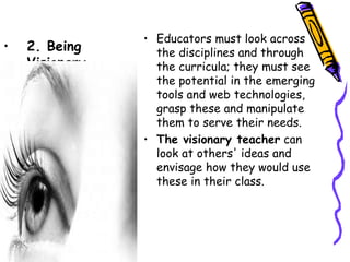 • Educators must look across
•   2. Being
                  the disciplines and through
    Visionary     the curricula; they must see
                  the potential in the emerging
                  tools and web technologies,
                  grasp these and manipulate
                  them to serve their needs.
                • The visionary teacher can
                  look at others' ideas and
                  envisage how they would use
                  these in their class.
 
