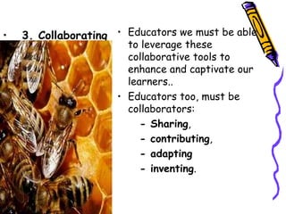•   3. Collaborating • Educators we must be able
                       to leverage these
                       collaborative tools to
                       enhance and captivate our
                       learners..
                     • Educators too, must be
                       collaborators:
                          - Sharing,
                          - contributing,
                          - adapting
                          - inventing.
 