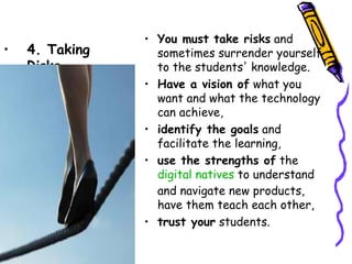 • You must take risks and
•   4. Taking     sometimes surrender yourself
    Risks         to the students' knowledge.
                • Have a vision of what you want
                  and what the technology can
                  achieve,
                • identify the goals and
                  facilitate the learning,
                • use the strengths of the  
                  digital natives to understand
                  and navigate new products,
                  have them teach each other,
                • trust your students.
 