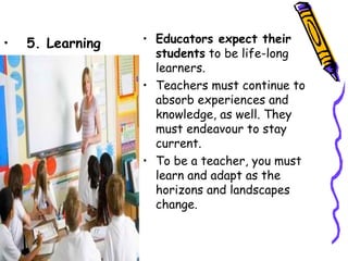 •   5. Learning   • Educators expect their
                    students to be life-long
                    learners.
                  • Teachers must continue to
                    absorb experiences and
                    knowledge, as well. They
                    must endeavour to stay
                    current.
                  • To be a teacher, you must
                    learn and adapt as the
                    horizons and landscapes
                    change.
 
