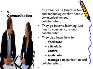 • The teacher is fluent in tools and
•   6.                technologies that enable
    Communicating     communication and collaboration.
                    • They go beyond learning just how to
                      communicate and collaborate;
                    • They also know how to:
                          - facilitate,
                          - stimulate
                          - control,
                          - moderate
                        - manage communication and
                      collaboration.
                    •  
 