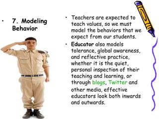 • Teachers are expected to teach
•   7. Modeling     values, so we must model the
    Behavior        behaviors that we expect from
                    our students.
                  • Educator also models tolerance,
                    global awareness, and reflective
                    practice, whether it is the quiet,
                    personal inspection of their
                    teaching and learning, or
                    through blogs, Twitter and
                    other media, effective
                    educators look both inwards and
                    outwards.
 