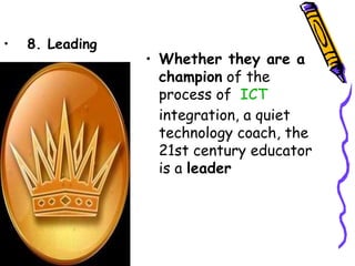•   8. Leading
                 • Whether they are a
                   champion of the
                   process of  ICT
                   integration, a quiet
                   technology coach, the
                   21st century educator
                   is a leader
 