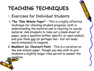 TEACHING TECHNIQUES
• Exercises for Individual Students
1. The "One Minute Paper" - This is a highly effective
  technique for checking student progress, both in
  understanding the material and in reacting to course
  material. Ask students to take out a blank sheet of paper,
  pose a question (either specific or open-ended), and give
  them one (or perhaps two - but not many more) minute(s)
  to respond.
2. Muddiest (or Clearest) Point - This is a variation on the
   one-minute paper, though you may wish to give students a
   slightly longer time period to answer the question.
 