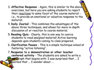 3. Affective Response - Again, this is similar to the above
   exercises, but here you are asking students to report their
   reactions to some facet of the course material - i.e., to
   provide an emotional or valuative response to the material.
4. Daily Journal - This combines the advantages of the above
   three techniques, and allows for more in-depth discussion of
   or reaction to course material.
5. Reading Quiz - Clearly, this is one way to coerce students to
   read assigned material! Active learning depends upon
   students coming to class prepared.
6. Clarification Pauses - This is a simple technique aimed at
   fostering "active listening".
7. Response to a demonstration or other teacher centered
   activity - The students are asked to write a paragraph that
   begins with: I was surprised that ... I learned that ... I wonder
   about ...
 
