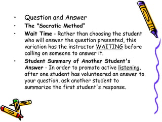 •   Question and Answer
1. The "Socratic Method“
2. Wait Time - Rather than choosing the student
   who will answer the question presented, this
   variation has the instructor WAITING before
   calling on someone to answer it.
3. Student Summary of Another Student's
   Answer - In order to promote active listening,
   after one student has volunteered an answer to
   your question, ask another student to
   summarize the first student's response.
 