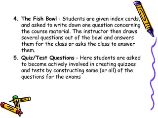 4. The Fish Bowl - Students are given index cards,
   and asked to write down one question concerning
   the course material. The instructor then draws
   several questions out of the bowl and answers
   them for the class or asks the class to answer
   them.
5. Quiz/Test Questions - Here students are asked
   to become actively involved in creating quizzes
   and tests by constructing some (or all) of the
   questions for the exams
 