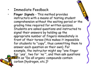 •   Immediate Feedback
1. Finger Signals - This method provides instructors with a
   means of testing student comprehension without the
   waiting period or the grading time required for written
   quizzes. Students are asked questions and instructed to
   signal their answers by holding up the appropriate
   number of fingers immediately in front of their torsos
   (this makes it impossible for students to "copy", thus
   committing them to answer each question on their own).
   For example, the instructor might say "one finger for
   'yes', two for 'no'", and then ask questions such as "Do
   all organic compounds contain carbon [hydrogen, etc.]?
 
