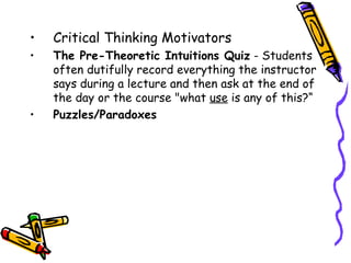 •   Critical Thinking Motivators
1. The Pre-Theoretic Intuitions Quiz - Students
   often dutifully record everything the instructor
   says during a lecture and then ask at the end of
   the day or the course "what use is any of this?“
2. Puzzles/Paradoxes
 