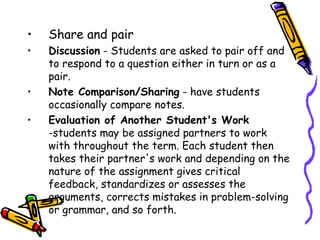 •   Share and pair
1. Discussion - Students are asked to pair off and to
   respond to a question either in turn or as a pair.
2. Note Comparison/Sharing - have students
   occasionally compare notes.
3. Evaluation of Another Student's Work -students
   may be assigned partners to work with throughout
   the term. Each student then takes their partner's
   work and depending on the nature of the assignment
   gives critical feedback, standardizes or assesses the
   arguments, corrects mistakes in problem-solving or
   grammar, and so forth.
 