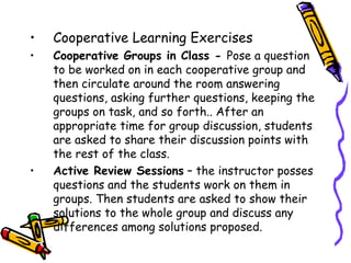 •   Cooperative Learning Exercises
1. Cooperative Groups in Class - Pose a question to be
   worked on in each cooperative group and then
   circulate around the room answering questions,
   asking further questions, keeping the groups on task,
   and so forth.. After an appropriate time for group
   discussion, students are asked to share their
   discussion points with the rest of the class.
2. Active Review Sessions – the instructor posses
   questions and the students work on them in groups.
   Then students are asked to show their solutions to
   the whole group and discuss any differences among
   solutions proposed.
 