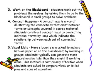 3. Work at the Blackboard - students work out the problems
    themselves, by asking them to go to the blackboard in small
    groups to solve problems.
4. Concept Mapping - A concept map is a way of illustrating the
    connections that exist between terms or concepts covered
    in course material; students construct concept maps by
    connecting individual terms by lines which indicate the
    relationship between each set of connected terms.
5. Visual Lists - Here students are asked to make a list--on
     paper or on the blackboard; by working in groups, students
     typically can generate more comprehensive lists than they
     might if working alone. This method is particularly
     effective when students are asked to compare views or to
     list pros and cons of a position
 
