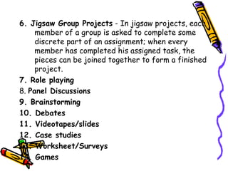 6. Jigsaw Group Projects - In jigsaw projects, each
    member of a group is asked to complete some
    discrete part of an assignment; when every member
    has completed his assigned task, the pieces can be
    joined together to form a finished project.
7. Role playing
8. Panel Discussions
9. Brainstorming
10. Debates
11. Videotapes/slides
12. Case studies
13. Worksheet/Surveys
14. Games
 