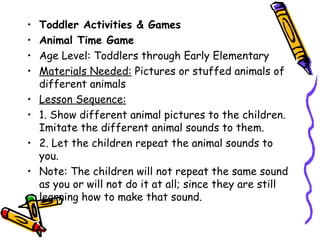 • Toddler Activities & Games
• Animal Time Game
• Age Level: Toddlers through Early Elementary
• Materials Needed: Pictures or stuffed animals of
  different animals
• Lesson Sequence:
• 1. Show different animal pictures to the children.
  Imitate the different animal sounds to them.
• 2. Let the children repeat the animal sounds to you.
• Note: The children will not repeat the same sound as
  you or will not do it at all; since they are still
  learning how to make that sound.
 