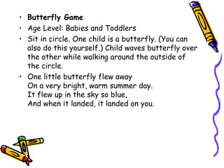 • Butterfly Game
• Age Level: Babies and Toddlers
• Sit in circle. One child is a butterfly. (You can
  also do this yourself.) Child waves butterfly over
  the other while walking around the outside of
  the circle.
• One little butterfly flew away
  On a very bright, warm summer day.
  It flew up in the sky so blue,
  And when it landed, it landed on you.
 